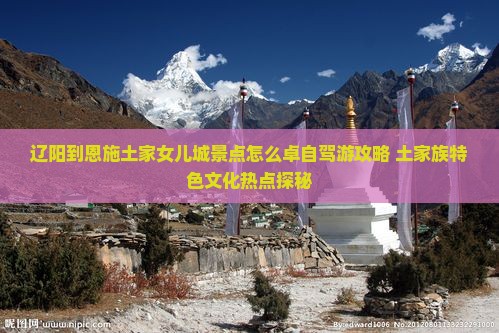 辽阳到恩施土家女儿城景点怎么卓自驾游攻略+土家族特色文化热点探秘