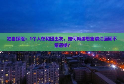 独自探险：1个人在和田出发，如何畅游恩施清江画廊不留遗憾？