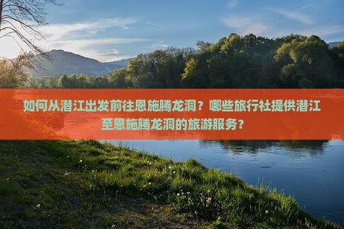 如何从潜江出发前往恩施腾龙洞？哪些旅行社提供潜江至恩施腾龙洞的旅游服务？