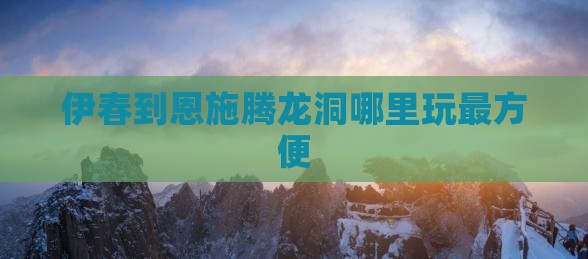 伊春到恩施腾龙洞哪里玩最方便