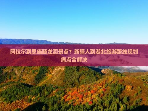 阿拉尔到恩施腾龙洞景点？新疆人到湖北旅游路线规划痛点全解决