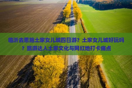 临沂去恩施土家女儿城四日游？土家女儿城好玩吗？旅游达人土家文化与网红地打卡痛点
