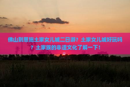 佛山到恩施土家女儿城二日游？土家女儿城好玩吗？土家族的非遗文化了解一下！