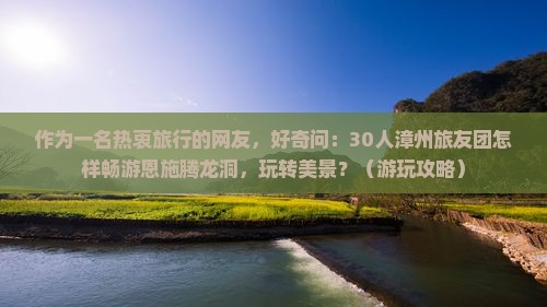 作为一名热衷旅行的网友，好奇问：30人漳州旅友团怎样畅游恩施腾龙洞，玩转美景？（游玩攻略）