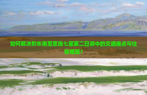 如何解决黔东南至恩施七星寨二日游中的交通痛点与住宿难题？