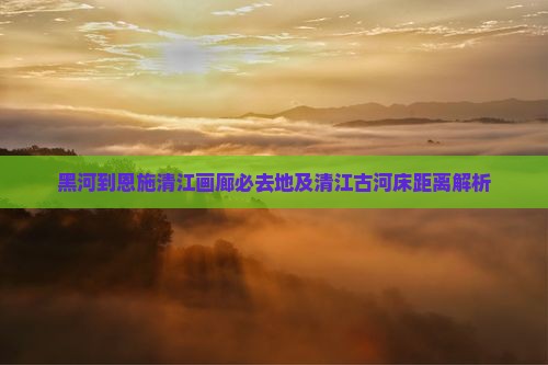 黑河到恩施清江画廊必去地及清江古河床距离解析