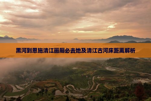 黑河到恩施清江画廊必去地及清江古河床距离解析
