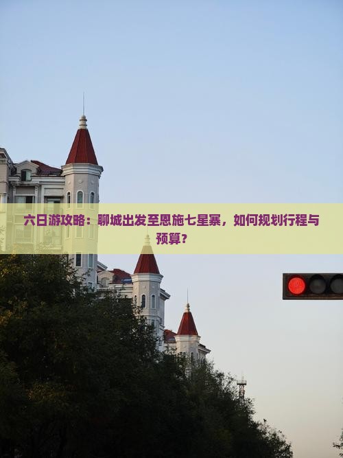 六日游攻略：聊城出发至恩施七星寨，如何规划行程与预算？