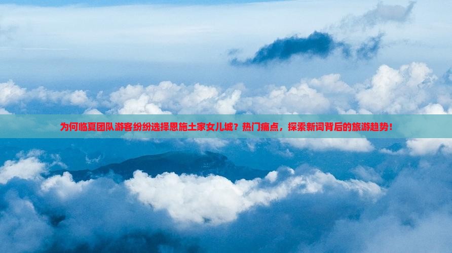 为何临夏团队游客纷纷选择恩施土家女儿城？热门痛点，探索新词背后的旅游趋势！
