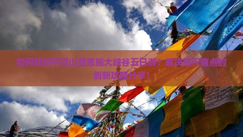 如何规划平顶山至恩施大峡谷五日游？解决旅行痛点的创新攻略分享！