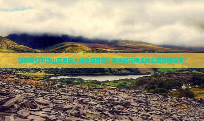 如何规划平顶山至恩施大峡谷五日游？解决旅行痛点的创新攻略分享！