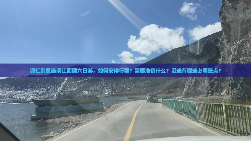 铜仁到恩施清江画廊六日游，如何安排行程？需要准备什么？沿途有哪些必看景点？