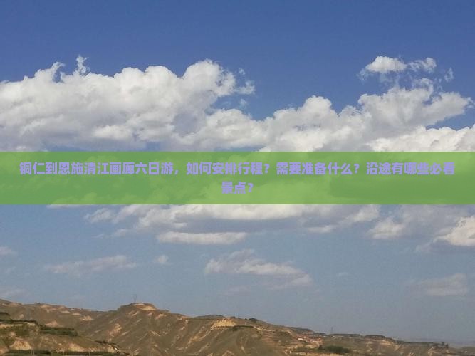 铜仁到恩施清江画廊六日游，如何安排行程？需要准备什么？沿途有哪些必看景点？