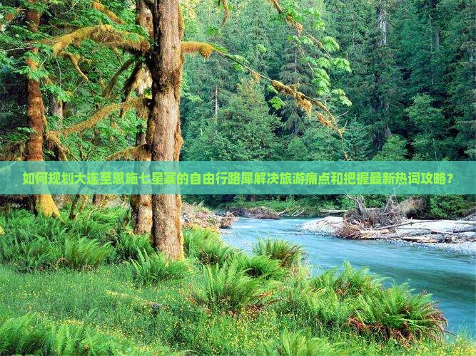 如何规划大连至恩施七星寨的自由行路犀解决旅游痛点和把握最新热词攻略？
