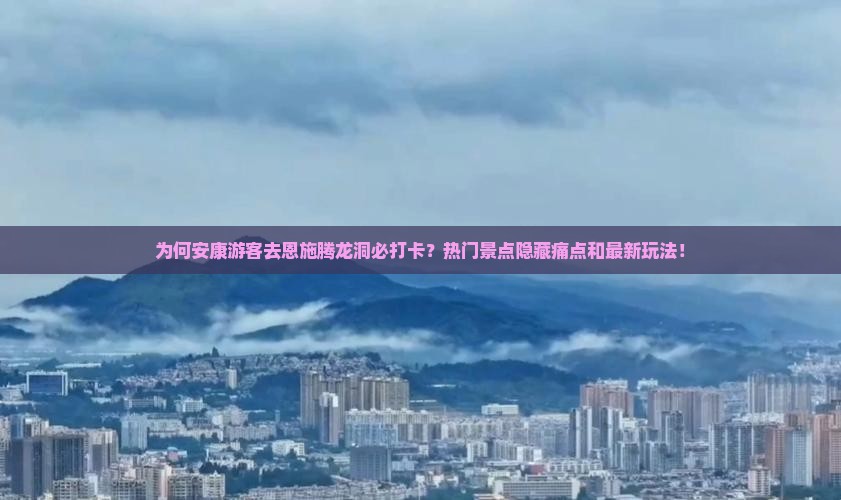 为何安康游客去恩施腾龙洞必打卡？热门景点隐藏痛点和最新玩法！