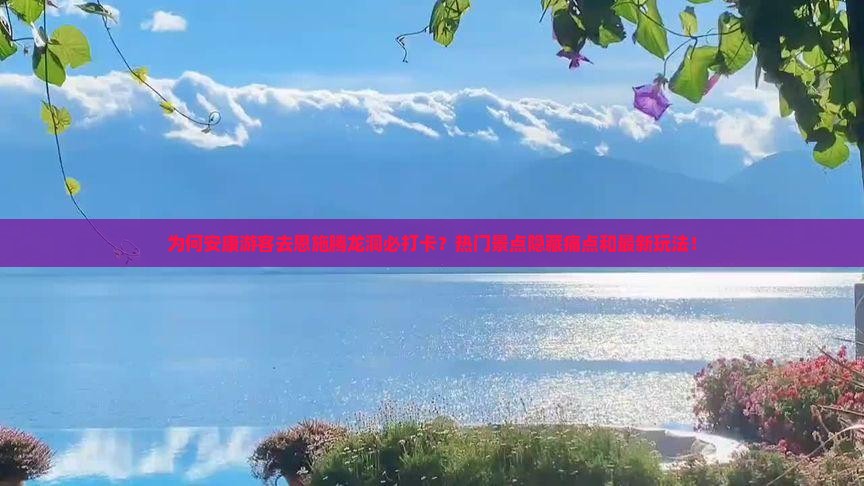 为何安康游客去恩施腾龙洞必打卡？热门景点隐藏痛点和最新玩法！