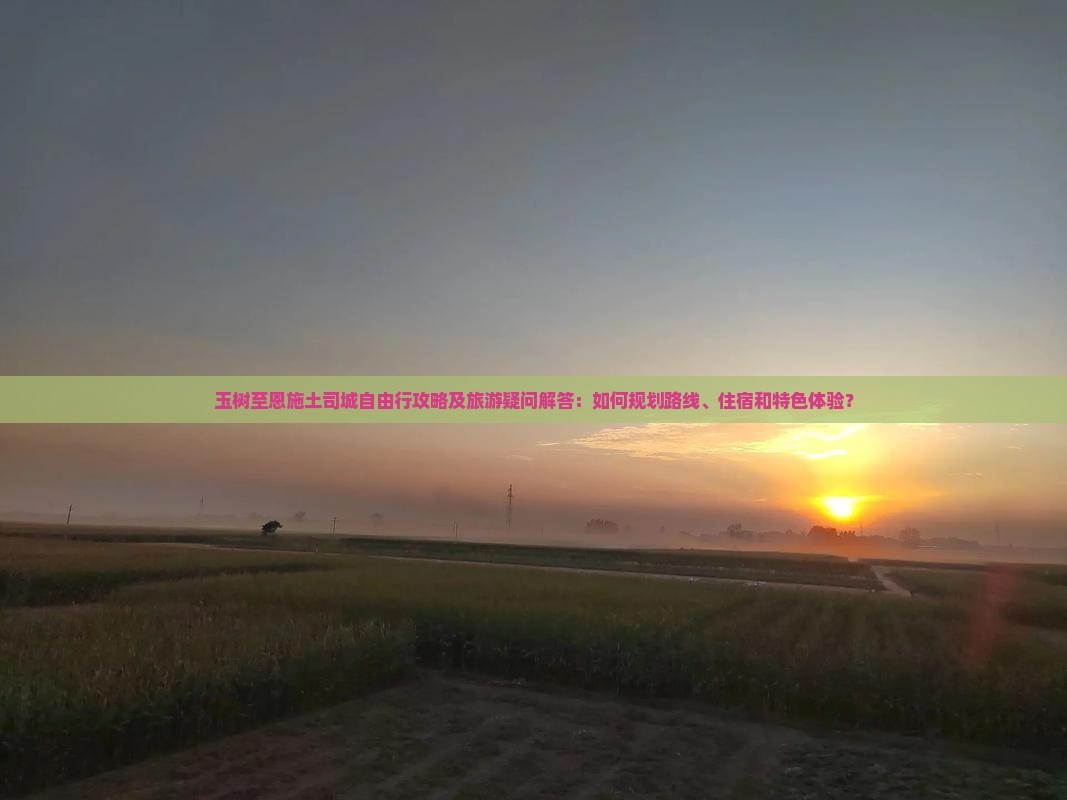 玉树至恩施土司城自由行攻略及旅游疑问解答：如何规划路线、住宿和特色体验？