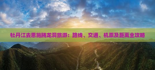 牡丹江去恩施腾龙洞旅游：路线、交通、机票及距离全攻略