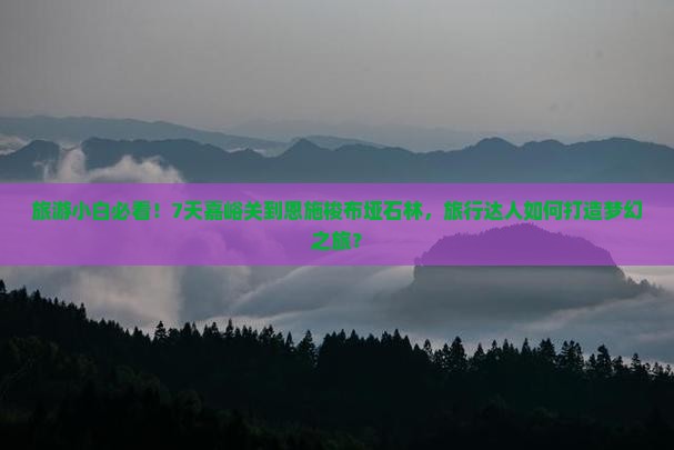 旅游小白必看！7天嘉峪关到恩施梭布垭石林，旅行达人如何打造梦幻之旅？