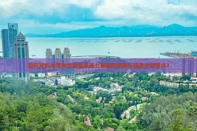 如何规划从萍乡出发至恩施七星寨的旅游行程及必游景点？