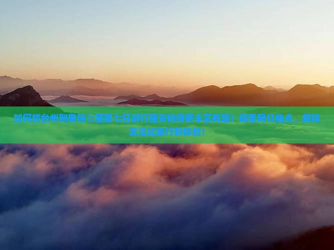 如何将台州到恩施七星寨七日游行程安排得更丰富有趣？探索网红痛点，解锁沉浸式旅行新体验！