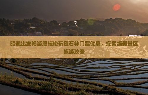 昭通出发畅游恩施梭布垭石林门票优惠，探索绝美景区旅游攻略