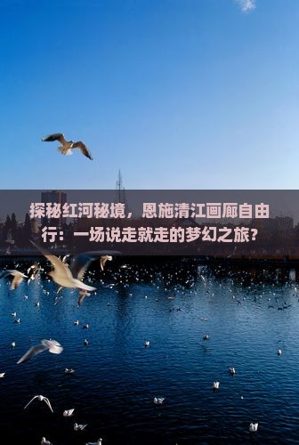 探秘红河秘境，恩施清江画廊自由行：一场说走就走的梦幻之旅？