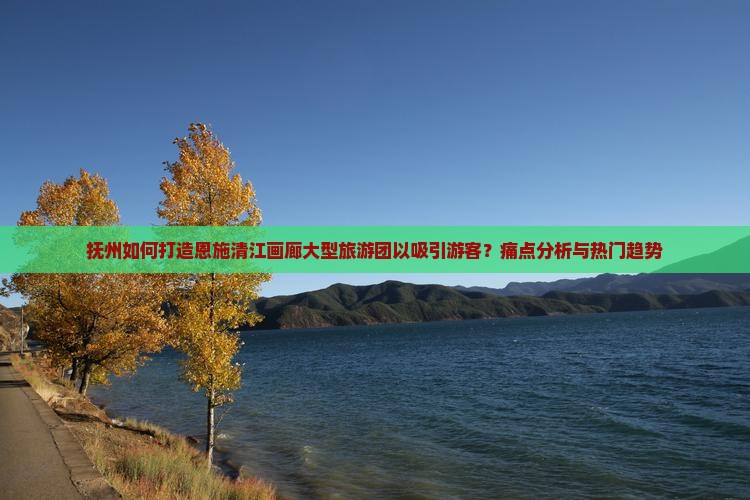 抚州如何打造恩施清江画廊大型旅游团以吸引游客？痛点分析与热门趋势