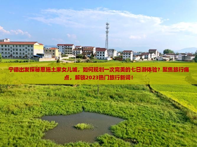 宁德出发探秘恩施土家女儿城，如何规划一次完美的七日游体验？聚焦旅行痛点，解锁2023热门旅行新词！