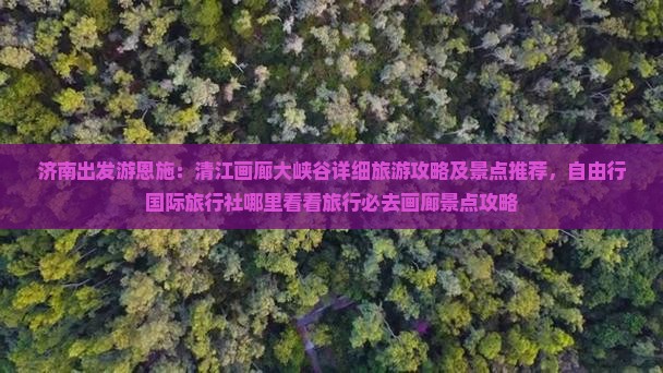 济南出发游恩施：清江画廊大峡谷详细旅游攻略及景点推荐，自由行国际旅行社哪里看看旅行必去画廊景点攻略
