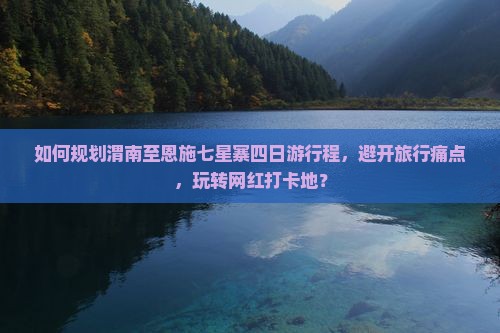 如何规划渭南至恩施七星寨四日游行程，避开旅行痛点，玩转网红打卡地？