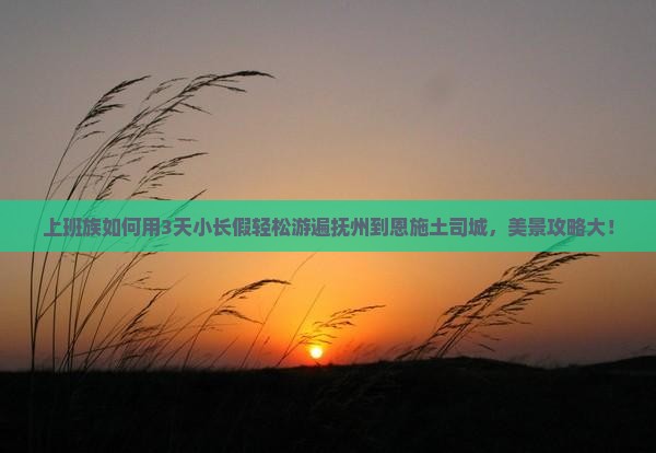 上班族如何用3天小长假轻松游遍抚州到恩施土司城，美景攻略大！