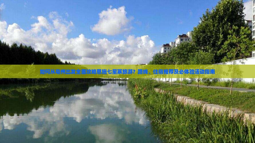 如何从亳州出发全面攻略恩施七星寨旅游？路线、住宿推荐及必体验活动指南