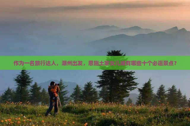 作为一名旅行达人，潮州出发，恩施土家女儿城有哪些十个必逛景点？