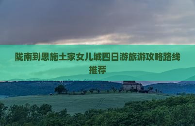 陇南到恩施土家女儿城四日游旅游攻略路线推荐