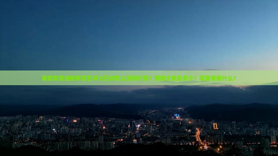 襄樊到恩施梭布垭石林七日游怎么安排行程？费用大概是多少？需要准备什么？