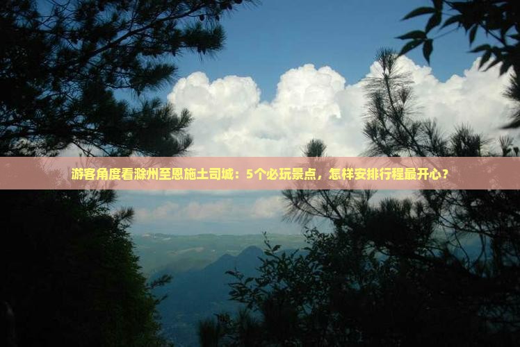游客角度看滁州至恩施土司城：5个必玩景点，怎样安排行程最开心？