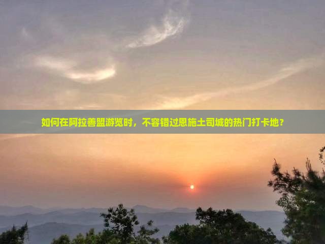 如何在阿拉善盟游览时，不容错过恩施土司城的热门打卡地？