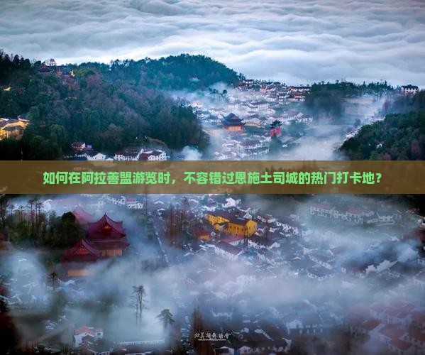 如何在阿拉善盟游览时，不容错过恩施土司城的热门打卡地？