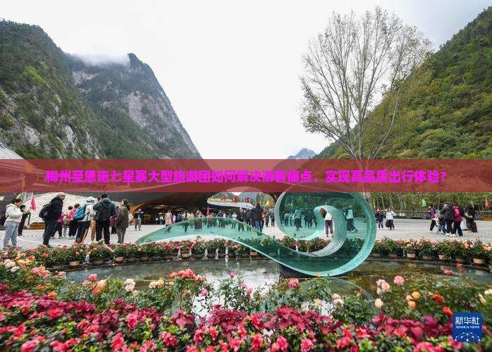 梅州至恩施七星寨大型旅游团如何解决游客痛点，实现高品质出行体验？