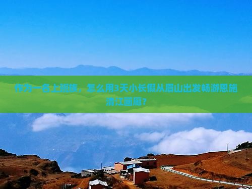 作为一名上班族，怎么用3天小长假从眉山出发畅游恩施清江画廊？
