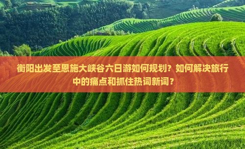 衡阳出发至恩施大峡谷六日游如何规划？如何解决旅行中的痛点和抓住热词新词？
