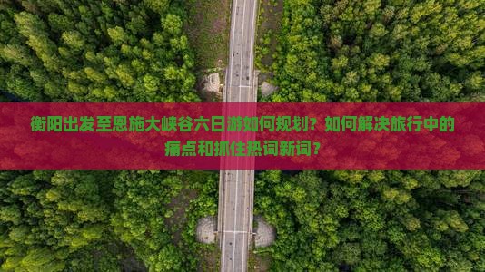 衡阳出发至恩施大峡谷六日游如何规划？如何解决旅行中的痛点和抓住热词新词？