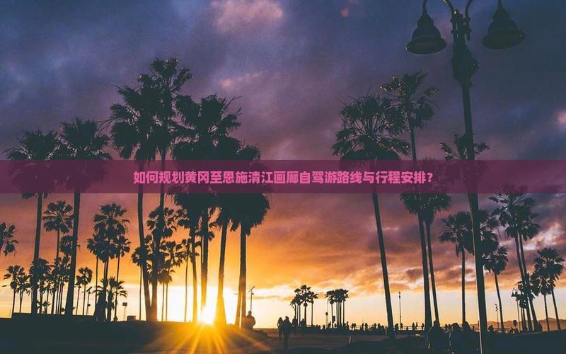 如何规划黄冈至恩施清江画廊自驾游路线与行程安排？