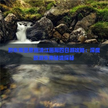 黔东南至恩施清江画廊四日游攻略：深度旅游东南秘境探秘