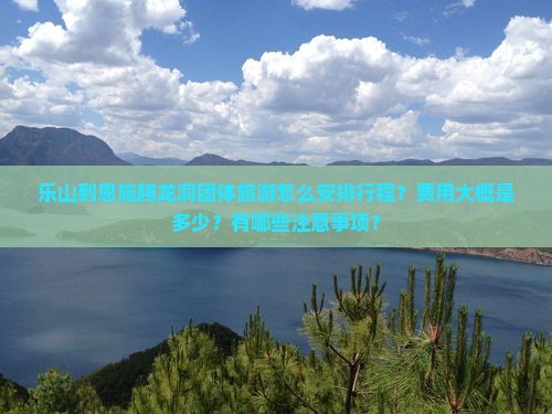 乐山到恩施腾龙洞团体旅游怎么安排行程？费用大概是多少？有哪些注意事项？