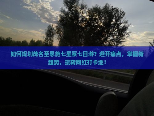 如何规划茂名至恩施七星寨七日游？避开痛点，掌握新趋势，玩转网红打卡地！
