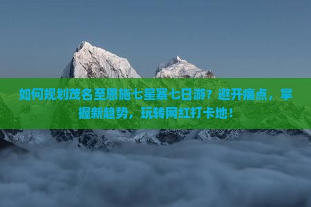如何规划茂名至恩施七星寨七日游？避开痛点，掌握新趋势，玩转网红打卡地！