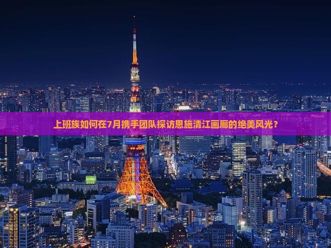上班族如何在7月携手团队探访恩施清江画廊的绝美风光？