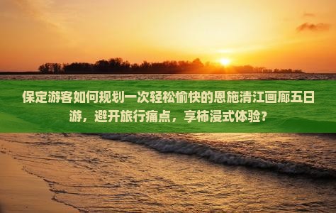 保定游客如何规划一次轻松愉快的恩施清江画廊五日游，避开旅行痛点，享柿浸式体验？
